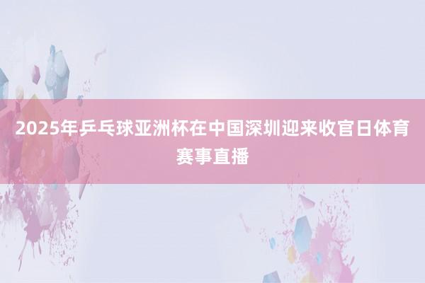 2025年乒乓球亚洲杯在中国深圳迎来收官日体育赛事直播