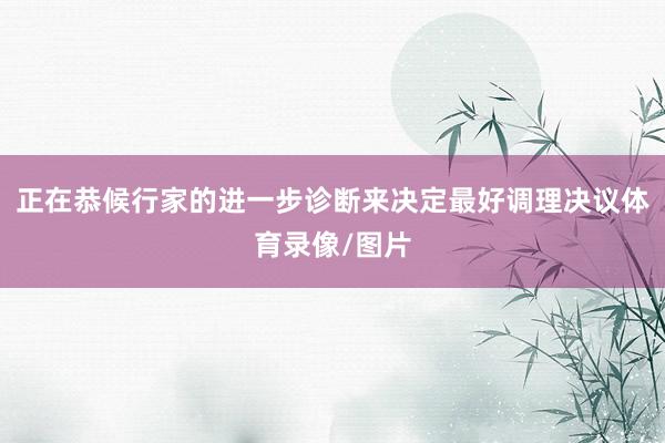 正在恭候行家的进一步诊断来决定最好调理决议体育录像/图片