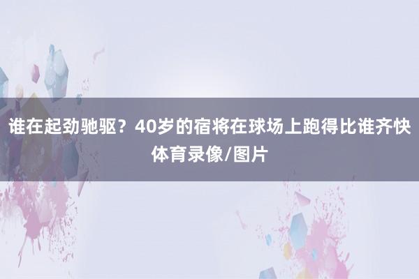 谁在起劲驰驱？40岁的宿将在球场上跑得比谁齐快体育录像/图片