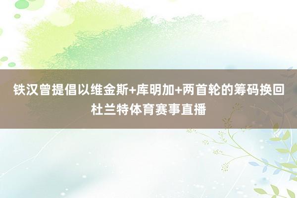 铁汉曾提倡以维金斯+库明加+两首轮的筹码换回杜兰特体育赛事直播