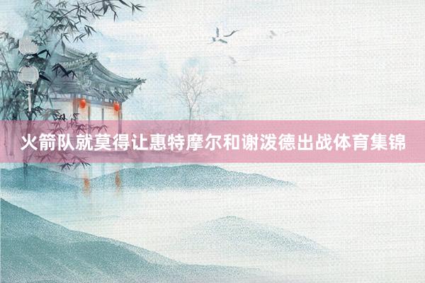 火箭队就莫得让惠特摩尔和谢泼德出战体育集锦