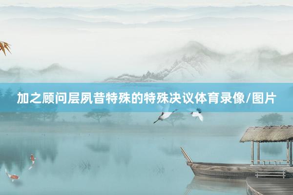 加之顾问层夙昔特殊的特殊决议体育录像/图片