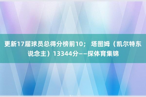 更新17届球员总得分榜前10； 塔图姆（凯尔特东说念主）13344分——探体育集锦