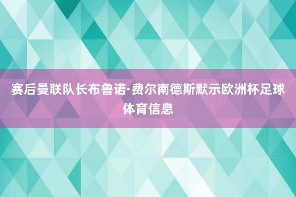 赛后曼联队长布鲁诺·费尔南德斯默示欧洲杯足球体育信息
