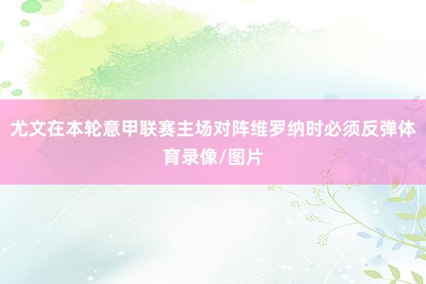 尤文在本轮意甲联赛主场对阵维罗纳时必须反弹体育录像/图片