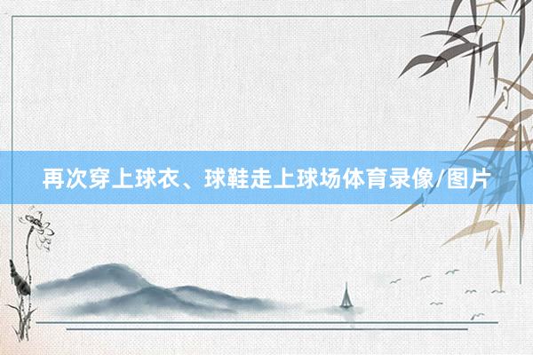 再次穿上球衣、球鞋走上球场体育录像/图片