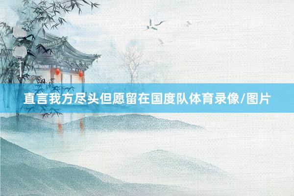 直言我方尽头但愿留在国度队体育录像/图片