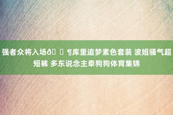 强者众将入场🐶库里追梦素色套装 波姐骚气超短裤 多东说念主牵狗狗体育集锦