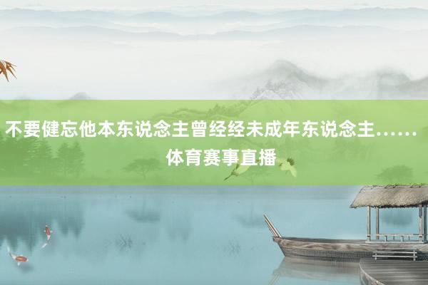 不要健忘他本东说念主曾经经未成年东说念主……    体育赛事直播