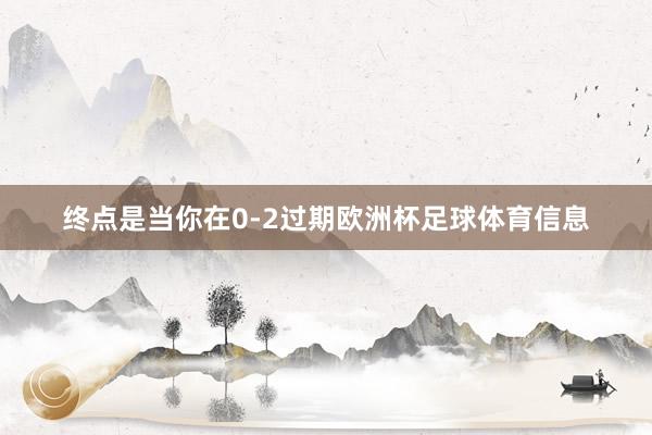终点是当你在0-2过期欧洲杯足球体育信息