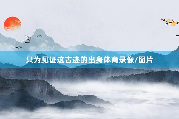 只为见证这古迹的出身体育录像/图片
