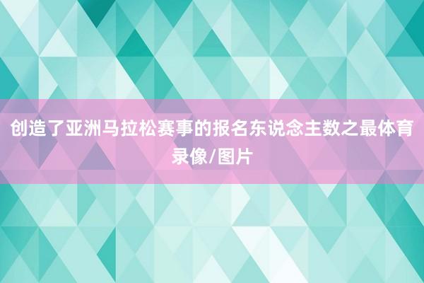 创造了亚洲马拉松赛事的报名东说念主数之最体育录像/图片