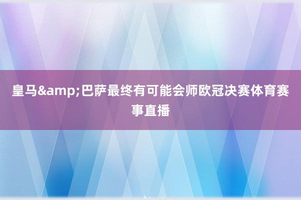 皇马&巴萨最终有可能会师欧冠决赛体育赛事直播