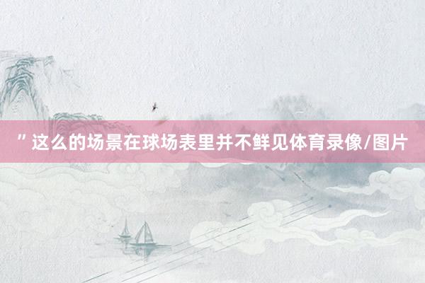 ”这么的场景在球场表里并不鲜见体育录像/图片