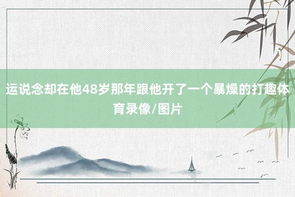 运说念却在他48岁那年跟他开了一个暴燥的打趣体育录像/图片