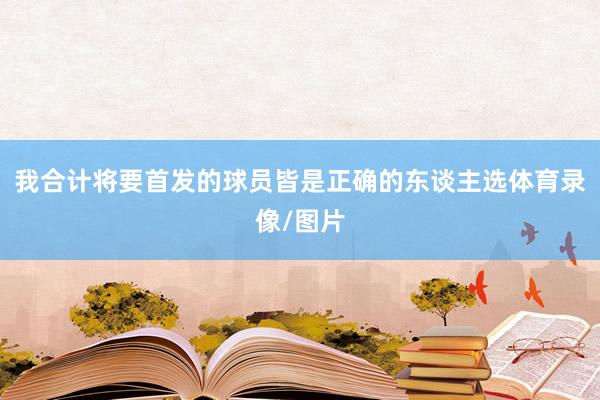 我合计将要首发的球员皆是正确的东谈主选体育录像/图片