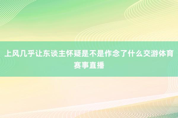 上风几乎让东谈主怀疑是不是作念了什么交游体育赛事直播