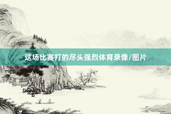 这场比赛打的尽头强烈体育录像/图片
