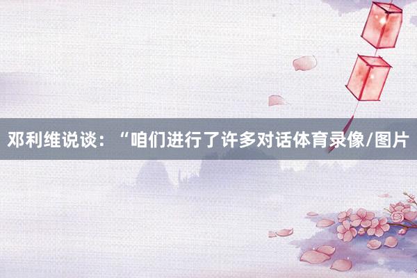 邓利维说谈：“咱们进行了许多对话体育录像/图片