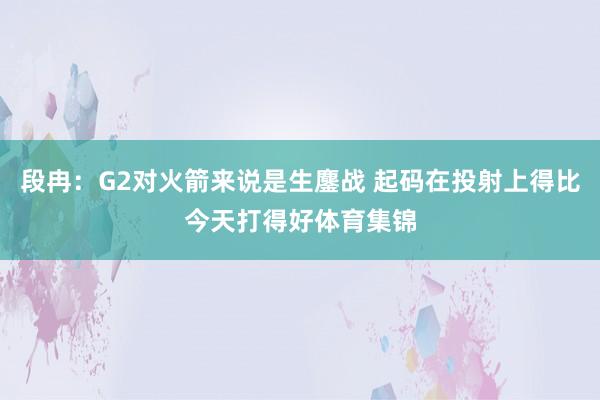 段冉：G2对火箭来说是生鏖战 起码在投射上得比今天打得好体育集锦