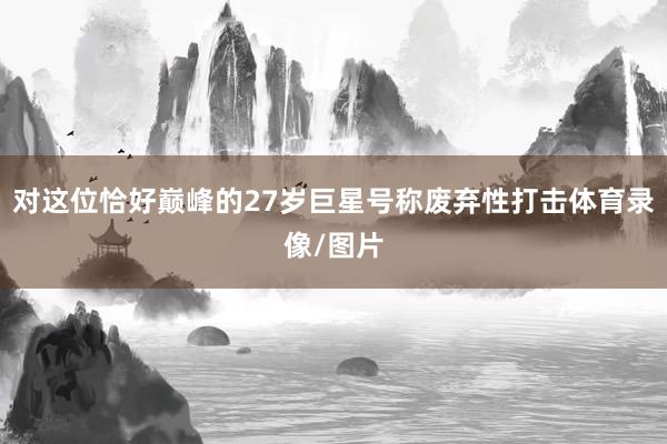 对这位恰好巅峰的27岁巨星号称废弃性打击体育录像/图片