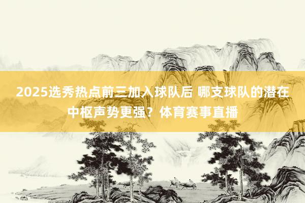 2025选秀热点前三加入球队后 哪支球队的潜在中枢声势更强？体育赛事直播