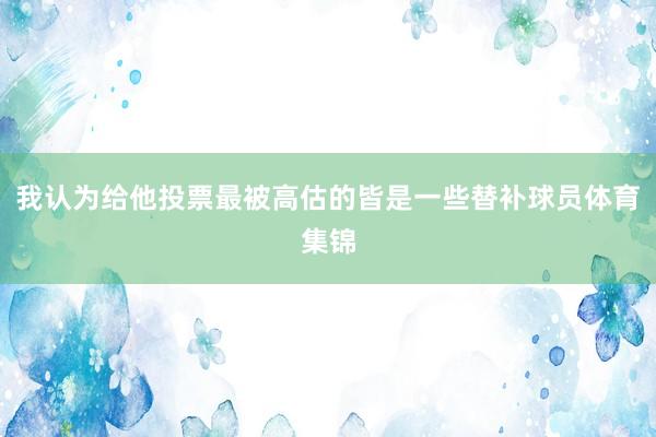 我认为给他投票最被高估的皆是一些替补球员体育集锦