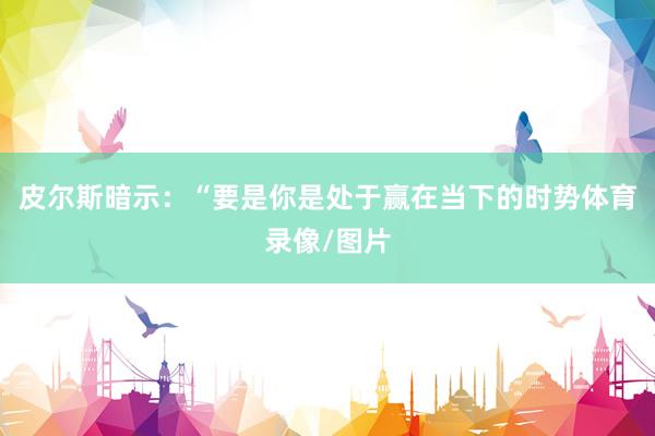 皮尔斯暗示：“要是你是处于赢在当下的时势体育录像/图片
