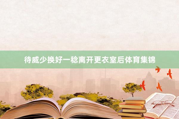待威少换好一稔离开更衣室后体育集锦