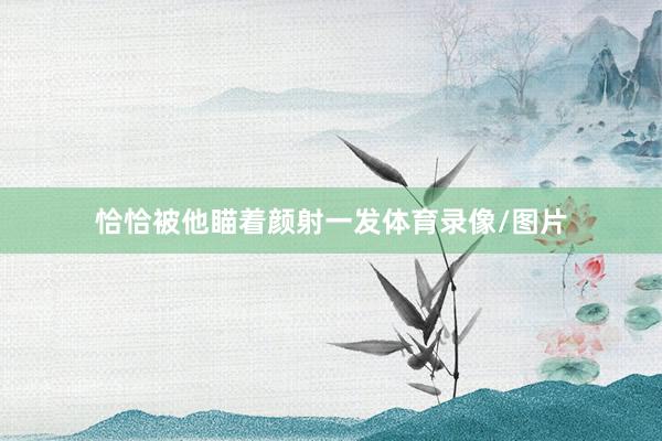 恰恰被他瞄着颜射一发体育录像/图片