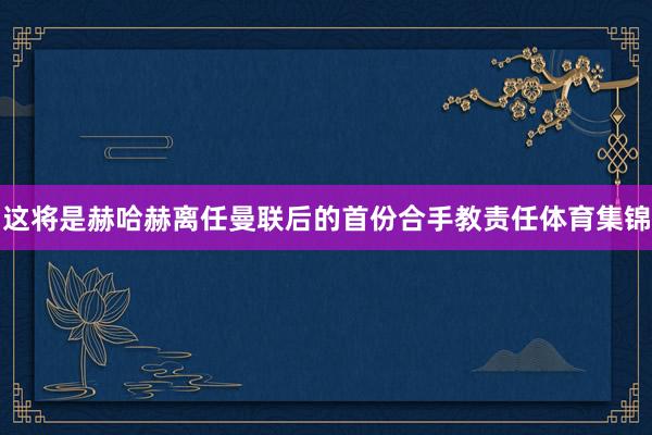 这将是赫哈赫离任曼联后的首份合手教责任体育集锦