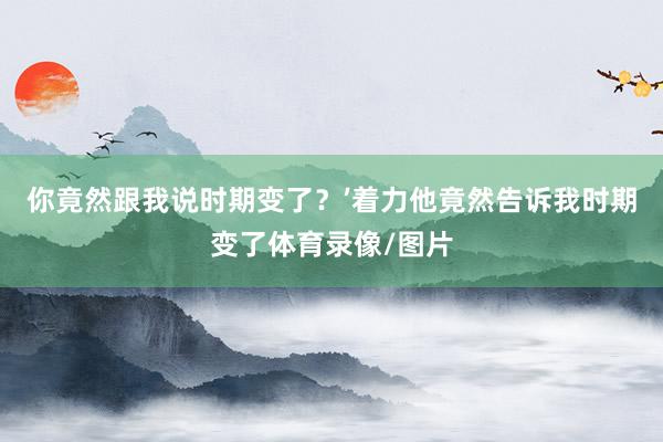 你竟然跟我说时期变了？’着力他竟然告诉我时期变了体育录像/图片