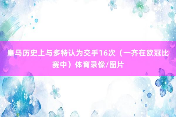 皇马历史上与多特认为交手16次（一齐在欧冠比赛中）体育录像/图片