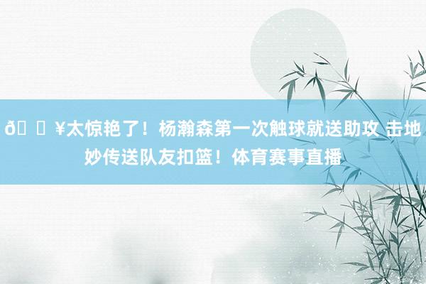 💥太惊艳了！杨瀚森第一次触球就送助攻 击地妙传送队友扣篮！体育赛事直播
