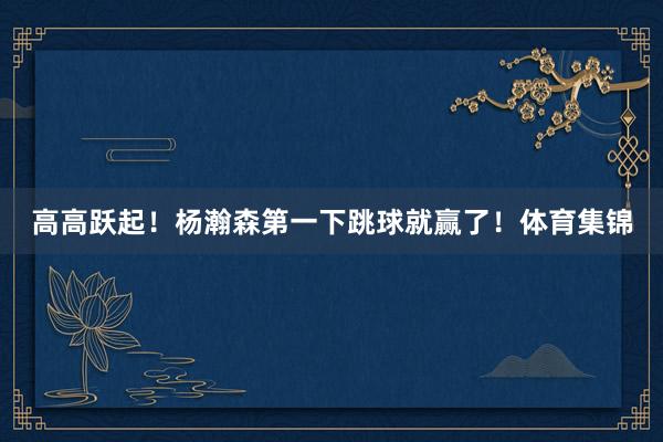 高高跃起！杨瀚森第一下跳球就赢了！体育集锦