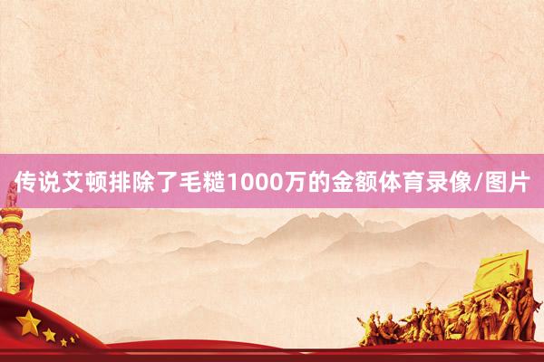 传说艾顿排除了毛糙1000万的金额体育录像/图片
