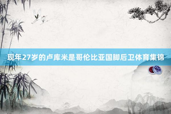 现年27岁的卢库米是哥伦比亚国脚后卫体育集锦