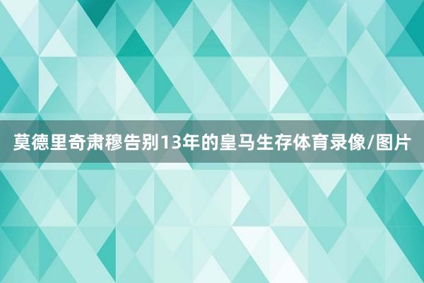 莫德里奇肃穆告别13年的皇马生存体育录像/图片