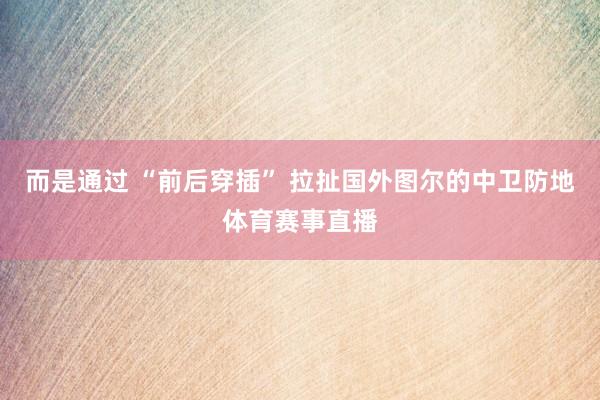 而是通过 “前后穿插” 拉扯国外图尔的中卫防地体育赛事直播