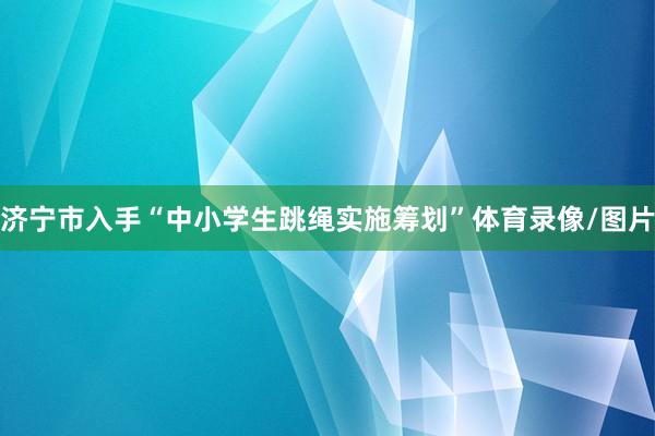 济宁市入手“中小学生跳绳实施筹划”体育录像/图片