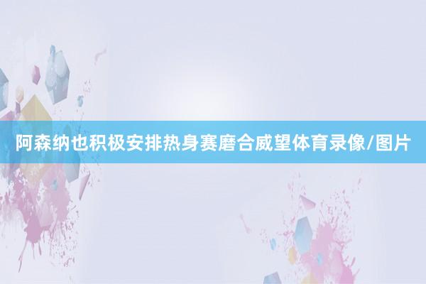 阿森纳也积极安排热身赛磨合威望体育录像/图片