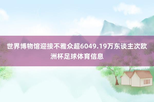 世界博物馆迎接不雅众超6049.19万东谈主次欧洲杯足球体育信息