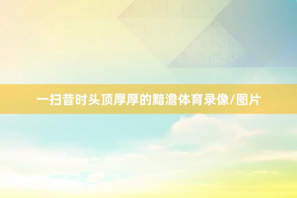 一扫昔时头顶厚厚的黯澹体育录像/图片