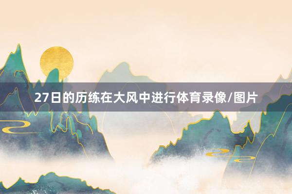 27日的历练在大风中进行体育录像/图片