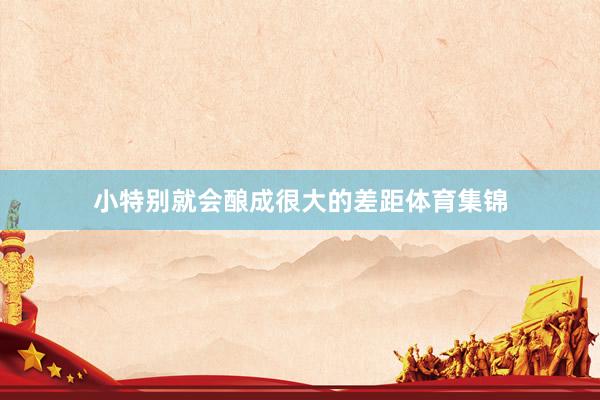 小特别就会酿成很大的差距体育集锦