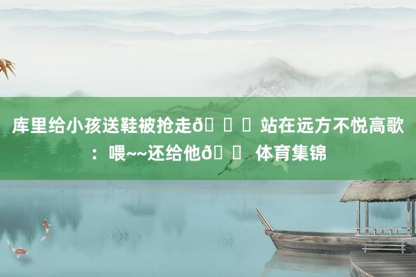 库里给小孩送鞋被抢走👟站在远方不悦高歌：喂~~还给他😠体育集锦