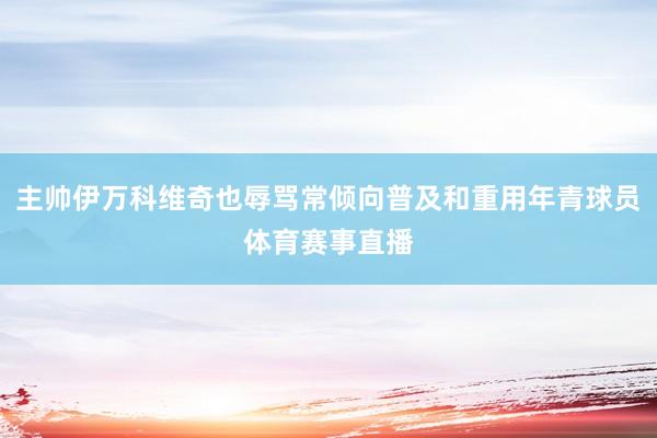 主帅伊万科维奇也辱骂常倾向普及和重用年青球员体育赛事直播