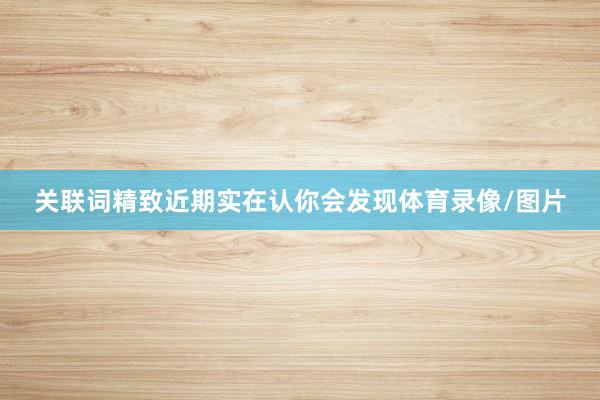 关联词精致近期实在认你会发现体育录像/图片