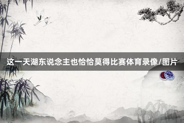 这一天湖东说念主也恰恰莫得比赛体育录像/图片