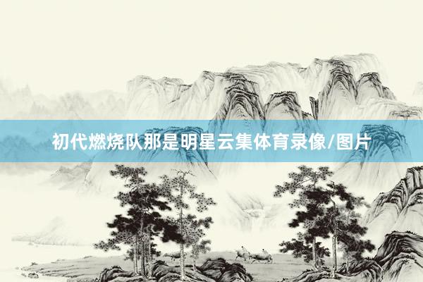 初代燃烧队那是明星云集体育录像/图片
